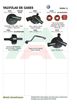 Metal Americana Distribuidor Mayorista de Repuestos Automotor
Pedidos por fax: 0800-999-9600
R
PAGINA 12
4237
327 / 129101 / 1
MOTOR
AUDI
VALVULAS DE GASES
POINTER / GOL AB9 / POLO
CADDY / INCA 94 /
GOL / POLO / GOLF
CADDY DIESEL
VALVULA RETENCION
VACIO GACEL / SENDA
GOL / SAVEIRO
TUBO SALIDA GASES
POLO DIESEL GOLF MOTOR 2.0
SELLO DE GOMA
VALVULA DE GASES
POINTER / GOL AB9 /
POLO 94 /
4238
069 / 103500 10 UNIDADES
10 UNIDADES
4065
028 / 129101 / D
4280
843 / 820675
4379
037 /129101 / H
4296
028 / 103491 / J
 