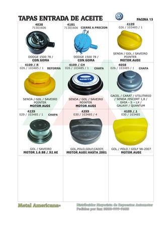 Metal Americana Distribuidor Mayorista de Repuestos Automotor
Pedidos por fax: 0800-999-9600
TAPAS ENTRADA DE ACEITE
R
PAGINA 13
4038
71301606
4181
71301606 CIERRE A PRECION
DODGE 1500 78 /
CON GOMA
DODGE 1500 78 /
CON GOMA
4109
026 / 103485 / 1
SENDA / GOL / SAVEIRO
POINTER
MOTOR AUDI
SENDA / GOL / SAVEIRO
POINTER
MOTOR AUDI
SENDA / GOL / SAVEIRO
POINTER
MOTOR AUDI
4109 / R
026 / 103485 / 1
4109 / CH
026 / 103485 / 1
REFORMA CHAPA
CHAPA
CHAPA
4058
026 / 103485 / 1
GACEL / CARAT / UTILITARIO
/ SENDA /ESCORT 1,8 /
GHIA - S – LX /
GALAXY / QUANTUM
4239
029 / 103485 / 1
4399
030 / 103485 / 4
4109 / 1
030 / 103485
GOL / SAVEIRO
MOTOR 1.6 88 / 92 AE
GOL,POLO,GOLF,CADDY,
MOTOR AUDI HASTA 2001
GOL / POLO / GOLF 98-2007
MOTOR AUDI
 