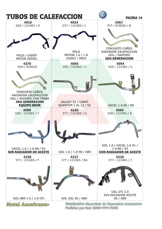 Metal Americana Distribuidor Mayorista de Repuestos Automotor
Pedidos por fax: 0800-999-9600
R
PAGINA 14
TUBOS DE CALEFACCION
POLO
MOTOR 1.6 / 1.8
CADDY / INCA
GALAXY 92 / CARAT
QUANTUM 1 AL 12 / 92
GOL 1.6 / 1.8 96 / AB9
GOL 1.6 / GACEL 1.6 91 /
1.8 88 / 93
CON RADIADOR DE ACEITE
GACEL 1.6 / 1.8 88 / 93
SIN RADIADOR DE ACEITE
GOL AB9 1.6 / 1.8 CFI GOL DSL 96 / AB9
GOL GTI 2.0
SIN RADIADOR ACEITE
96 / AB9
GACEL 1.6 85 / 88
CONJUNTO CAÑOS
RADIADOR CALEFACCION
GOL / SAVEIRO CON TRABA
3RA GENERACION
EQUIPO BEHR
4024
037 / 121065 / L
4095
325 / 121065 / 1
4089
026 / 121065 / 7
4225
377 / 121065 / G
4228
377 / 121065 / F
4094
026 / 121065 / 4
POLO / CADDY
MOTOR DIESEL
4016
028 / 121065 / K
4060
026 / 121065 / 8
4227
377 / 121065 / RA
4226
377 / 121065 / J
CONJUNTO CAÑOS
RADIADOR CALEFACCION
GOL / SAVEIRO
2DA GENERACION
4367
377 / 819030 / B
4376
5XO / 819030
CONJUNTO CAÑOS
O CA
ÑO
S
 