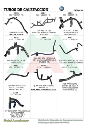 Metal Americana Distribuidor Mayorista de Repuestos Automotor
Pedidos por fax: 0800-999-9600
R
PAGINA 16
4358
028 / 121065 / Q
TRANSPORTER 96 /
MOTOR 1.9 DSL
4307
377 / 121065 / G
TUBOS DE CALEFACCION
GOL AB9 1.9 DSL
CON AIRE ACONDICIONADO
SAVEIRO
4309
377 / 121065 / Q
GOL AB9 1.6 / 1.8 MI
MULTIPUNTO
GOL AB9 DSL MOTOR 1.9
SIN AIRE ACONDICIONADO
SAVEIRO 99 /
GOL, SAVEIRO 1,8 / 2,0 99 /
CON AIRE ACONDICIONADO
DESCARGA DE GASES
GOLF 2,0 95 / 98,
PASSAT 95 / 97 2,0
QUANTUM, SANTANA 98/
MOTOR 2.0
CON RADIADOR DE ACEITE
KIT MANGUERAS
BOMBA DE AGUA A
TAPA DE CILINDROS
POLO CLASIC SD
4138
377 / 121065 / AA
4336
377 / 121065 / AL
4391
377 / 121065 / AF
4392
037 / 103213 / B
4401
327 / 121065 / 4
4377
028 / 121053 / Q
4378
037 / 122058
KIT CONECTOR Y MANGUERAS
REFRIGERACION
POLO / GOLF SD /
CADDY 1.9 96 /
TRANSPORTER 96 /
TRANSP
OR
TRANSP
OR
MOTOR 1.9 DSL
MOTOR 1.9 DSL
GOL DSL 1.9 98 /
3RA GENERACION
SAVEIRO 2000 /
QUANTUM
,
SANTANA 98/
AN
T
AN
T
 