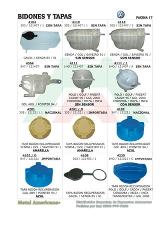 Metal Americana Distribuidor Mayorista de Repuestos Automotor
Pedidos por fax: 0800-999-9600
R
PAGINA 17
4104
303 / 121407 / 1 CON TAPA SIN TAPA
SIN TAPA SIN TAPA SIN TAPA
SIN TAPA
4111
1HO / 121407
4111 / 1
1HO / 121407 / A
BIDONES Y TAPAS
GACEL / SENDA 85 / 91
SENDA / GOL / SAVEIRO 91 /
SIN SENSOR
SENDA / GOL / SAVEIRO 91 /
CON SENSOR
GOL AB9 / POINTER 94 /
POLO / GOLF / PASSAT
CADDY 96 / GOL 2000
CORDOBA / IBIZA / INCA
SIN SENSOR
POLO / GOLF / PASSAT
CADDY 96 / GOL 2000
CORDOBA / IBIZA / INCA
CON SENSOR
TAPA BIDON RECUPERADOR
SENDA / GOL / SAVEIRO 91 /
AMARILLA
TAPA BIDON RECUPERADOR
SENDA / GOL / SAVEIRO 91 /
AMARILLA
TAPA BIDON RECUPERADOR
POLO / GOLF / CADDY / PASSAT
CORDOBA / IBIZA / INCA
TRANSPORTER / GOL 2000
TAPA BIDON RECUPERADOR
GOL AB9 / POINTER 94 /
AZUL
TAPA BIDON RECUPERADOR
GOL AB9 / POINTER 94 /
AZUL
TAPA BIDON RECUPERADOR
GACEL / SENDA 85 / 91
4201
305 / 121321 / 1
4201 / O
305 / 121321 / 1
4102
547 / 121321
4108
302 / 121483 / 1
4102 / O
547 / 121321
4119
305 / 121407 / 1
4118
305 / 121407 / 2
NACIONAL NACIONAL
IMPORTADA
IMPORTADA IMPORTADA
4230
1HO / 121321 / C
4364
547 / 121407
 