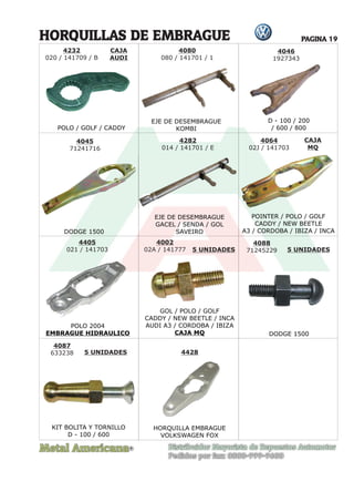 Metal Americana Distribuidor Mayorista de Repuestos Automotor
Pedidos por fax: 0800-999-9600
R
PAGINA 19
CAJA
AUDI
CAJA
MQ
HORQUILLAS DE EMBRAGUE
POLO / GOLF / CADDY
DODGE 1500
DODGE 1500
EJE DE DESEMBRAGUE
KOMBI
EJE DE DESEMBRAGUE
GACEL / SENDA / GOL
SAVEIRO
POLO 2004
EMBRAGUE HIDRAULICO
POINTER / POLO / GOLF
CADDY / NEW BEETLE
A3 / CORDOBA / IBIZA / INCA
D - 100 / 200
/ 600 / 800
4045
71241716
4282
014 / 141701 / E
4064
02J / 141703
4405
021 / 141703
D - 100 / 200
4232
020 / 141709 / B
4080
080 / 141701 / 1
4046
1927343
4002
02A / 141777 5 UNIDADES 5 UNIDADES
5 UNIDADES
GOL / POLO / GOLF
CADDY / NEW BEETLE / INCA
AUDI A3 / CORDOBA / IBIZA
CAJA MQ
4088
71245229
4087
633238 4428
KIT BOLITA Y TORNILLO
D - 100 / 600
HORQUILLA EMBRAGUE
VOLKSWAGEN FOX
 