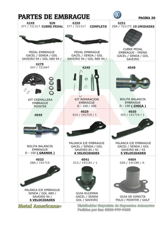 Metal Americana Distribuidor Mayorista de Repuestos Automotor
Pedidos por fax: 0800-999-9600
R
PAGINA 20
4250
377 / 721317
SIN
CUBRE PEDAL COMPLETO 10 UNIDADES
PARTES DE EMBRAGUE
PEDAL EMBRAGUE
GACEL / SENDA / GOL
SAVEIRO 94 / GOL AB9 94 /
PEDAL EMBRAGUE
GACEL / SENDA / GOL
SAVEIRO 94 / GOL AB9 94 /
KIT CREMALLERA
EMBRAGUE
POINTER
GUIA RULEMAN
GACEL / SENDA
GOL / SAVEIRO
BOLITA BALANCIN
EMBRAGUE
D - 100 ( CHICA )
BOLITA BALANCIN
EMBRAGUE
D - 100 ( GRANDE )
PALANCA EJE EMBRAGUE
GACEL / SENDA / GOL
SAVEIRO 85 / 91
4 VELOCIDADES
PALANCA EJE EMBRAGUE
SENDA / GOL AB9 /
SAVEIRO 94 /
5 VELOCIDADES
PALANCA EJE EMBRAGUE
GACEL / SENDA / GOL
SAVEIRO 88 / 93
5 VELOCIDADES
KIT REPARACION
EMBRAGUE
D - 100 / 200
CUBRE PEDAL
EMBRAGUE - FRENO
GACEL / SENDA / GOL
SAVEIRO
4251
ZBA / 721173
4249
377 / 721317
4279
547 / 721947 4048
4049
4029
014 / 141719 / 1
4041
013 / 141181 / 1
4245
4033
ZBA / 141719
4030
305 / 141719 / 1
GUIA RULEMAN
4404
02A / 141180 / A
GUIA DE DIRECTA
POLO / POINTER / GOLF
PALANCA EJE EMBRAGUE
 