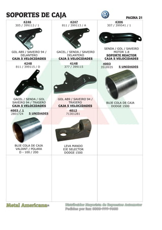 Metal Americana Distribuidor Mayorista de Repuestos Automotor
Pedidos por fax: 0800-999-9600
R
PAGINA 21
4246
305 / 399113 / 1
SOPORTES DE CAJA
GOL AB9 / SAVEIRO 94 /
DELANTERO
CAJA 5 VELOCIDADES
GACEL / SENDA / SAVEIRO
DELANTERO
CAJA 5 VELOCIDADES
GACEL / SENDA / GOL
SAVEIRO 94 / TRASERO
CAJA 5 VELOCIDADES
GOL AB9 / SAVEIRO 94 /
TRASERO
CAJA 5 VELOCIDADES
SENDA / GOL / SAVEIRO
MOTOR 1.8
SOPORTE REACTOR
CAJA 5 VELOCIDADES
4306
307 / 399541 / 1
4247
811 / 399113 / A
4248
811 / 399115 / D
4148
377 / 399115
4003
3518935 5 UNIDADES
5 UNIDADES
BUJE COLA DE CAJA
DODGE 1500
4003 / 1
2801724
BUJE COLA DE CAJA
VALIANT / POLARA
D - 100 / 200
4012
71301281
LEVA MANDO
EJE SELECTOR
DODGE 1500
 
