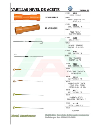 Nº PIEZA:
DETALLE:
Nº PIEZA:
DETALLE:
Nº PIEZA:
DETALLE:
Nº PIEZA:
DETALLE:
Nº PIEZA:
DETALLE:
Nº PIEZA:
DETALLE:
Nº PIEZA:
DETALLE:
Nº PIEZA:
DETALLE:
Metal Americana Distribuidor Mayorista de Repuestos Automotor
Pedidos por fax: 0800-999-9600
R
PAGINA 22
VARILLAS NIVEL DE ACEITE
4047
053 / 103663
4349
028 / 103663 / B
4106
ZBA / 115611
4067
029 / 115661 / 1
4127
028 / 115611 / C
4116
027 / 115611 / 9
4117
027 / 115661 / C
4115
027 / 115661 / 5
GAGEL / GOL 90 / 92
GOLF 94 /
POLO / GOLF
CADDY DIESEL
SENDA / SAVEIRO
MOTOR 1.6 DIESEL
GOL / SAVEIRO
MOTOR 1.6 AE
POLO / GOLF / CADDY
INCA DIESEL
QUANTUM 98 / INCA /
POLO DSL / CADDY
MOTOR 1.6 / 1.8 94 /
PASSAT / GOLF /
CORDOBA / IBIZA 94 /
POINTER
10 UNIDADES
10 UNIDADES
 