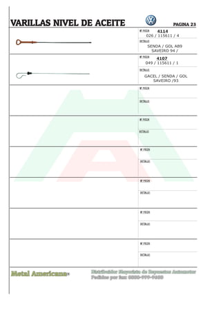 Nº PIEZA:
DETALLE:
Nº PIEZA:
DETALLE:
Nº PIEZA:
DETALLE:
Nº PIEZA:
DETALLE:
Nº PIEZA:
DETALLE:
Nº PIEZA:
DETALLE:
Nº PIEZA:
DETALLE:
Nº PIEZA:
DETALLE:
Metal Americana Distribuidor Mayorista de Repuestos Automotor
Pedidos por fax: 0800-999-9600
R
PAGINA 23
4114
026 / 115611 / 4
4107
049 / 115611 / 1
SENDA / GOL AB9
SAVEIRO 94 /
GACEL / SENDA / GOL
SAVEIRO /93
VARILLAS NIVEL DE ACEITE
 