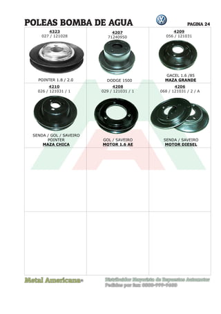 Metal Americana Distribuidor Mayorista de Repuestos Automotor
Pedidos por fax: 0800-999-9600
POINTER 1.8 / 2.0
R
PAGINA 24
4323
027 / 121028
POLEAS BOMBA DE AGUA
DODGE 1500
GACEL 1.6 /85
MAZA GRANDE
SENDA / GOL / SAVEIRO
POINTER
MAZA CHICA
GOL / SAVEIRO
MOTOR 1.6 AE
SENDA / SAVEIRO
MOTOR DIESEL
4209
056 / 121031
4210
026 / 121031 / 1
4208
029 / 121031 / 1
4206
068 / 121031 / 2 / A
4207
71240950
71240950
 