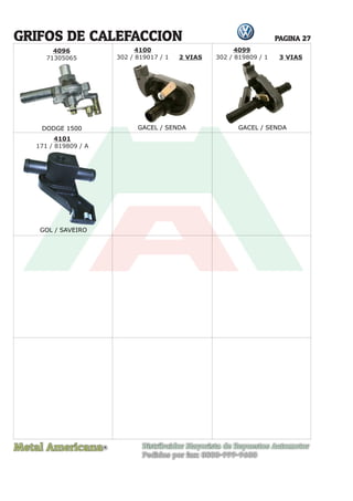 Metal Americana Distribuidor Mayorista de Repuestos Automotor
Pedidos por fax: 0800-999-9600
R
PAGINA 27
4096
71305065
GRIFOS DE CALEFACCION
DODGE 1500 GACEL / SENDA GACEL / SENDA
4100
302 / 819017 / 1 2 VIAS 3 VIAS
4101
171 / 819809 / A
4099
302 / 819809 / 1
GOL / SAVEIRO
 