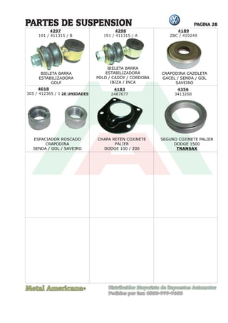 Metal Americana Distribuidor Mayorista de Repuestos Automotor
Pedidos por fax: 0800-999-9600
R
PAGINA 28
PARTES DE SUSPENSION
CRAPODINA CAZOLETA
GACEL / SENDA / GOL
SAVEIRO
4189
ZBC / 419249
4298
191 / 411315 / A
4018
305 / 412365 / 1 20 UNIDADES
4183
2487677
4356
3413268
4297
191 / 411315 / B
BIELETA BARRA
ESTABILIZADORA
GOLF
BIELETA BARRA
ESTABILIZADORA
POLO / CADDY / CORDOBA
IBIZA / INCA
ESPACIADOR ROSCADO
CRAPODINA
SENDA / GOL / SAVEIRO
CHAPA RETEN COJINETE
PALIER
DODGE 100 / 200
SEGURO COJINETE PALIER
DODGE 1500
TRANSAX
BIELETA BARRA
BIEL
ET
BIEL
ET
BIELETA BARRA
BIEL
ET
BIEL
ET
 