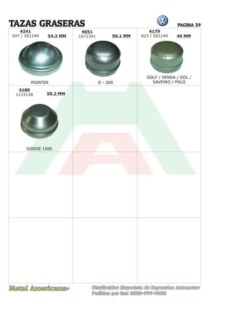 Metal Americana Distribuidor Mayorista de Repuestos Automotor
Pedidos por fax: 0800-999-9600
R
PAGINA 29
4241
547 / 501249
4051
1671341
4180
1115138
TAZAS GRASERAS
POINTER D - 200
DODGE 1500
4179
823 / 501249
54.3 MM 50.1 MM
50.2 MM
40 MM
GOLF / SENDA / GOL /
SAVEIRO / POLO
 