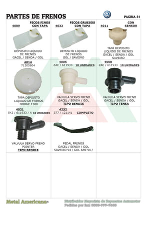 Metal Americana Distribuidor Mayorista de Repuestos Automotor
Pedidos por fax: 0800-999-9600
R
PAGINA 31
4009
4014
71305804
4005
ZAE / 611933
4008
ZAE / 611933
4031
542 / 611933 / A
4252
377 / 121141 COMPLETO
10 UNIDADES 10 UNIDADES
10 UNIDADES
PARTES DE FRENOS
DEPOSITO LIQUIDO
DE FRENOS
GACEL / SENDA / GOL
DEPOSITO LIQUIDO
DE FRENOS
GOL / SAVEIRO
4011
CON
SENSOR
4032
PICOS FINOS
CON TAPA
PICOS GRUESOS
CON TAPA
TAPA DEPOSITO
LIQUIDO DE FRENOS
GACEL / SENDA / GOL
SAVEIRO
TAPA DEPOSITO
LIQUIDO DE FRENOS
DODGE 1500
VALVULA SERVO FRENO
GACEL / SENDA / GOL
TIPO BENDIX
VALVULA SERVO FRENO
GACEL / SENDA / GOL
TIPO TENSA
VALVULA SERVO FRENO
POINTER
TIPO BENDIX
PEDAL FRENOS
GACEL / SENDA / GOL
SAVEIRO 94 / GOL AB9 94 /
 