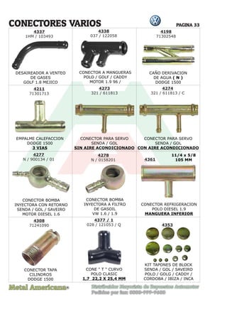 Metal Americana Distribuidor Mayorista de Repuestos Automotor
Pedidos por fax: 0800-999-9600
R
PAGINA 33
CONECTORES VARIOS
DESAIREADOR A VENTEO
DE GASES
GOLF 1.8 MEJICO
CONECTOR A MANGUERAS
POLO / GOLF / CADDY
MOTOR 1.9 96 /
CAÑO DERIVACION
DE AGUA ( N )
DODGE 1500
EMPALME CALEFACCION
DODGE 1500
3 VIAS
CONECTOR PARA SERVO
SENDA / GOL
SIN AIRE ACONDICIONADO
CONECTOR BOMBA
INYECTORA CON RETORNO
SENDA / GOL / SAVEIRO
MOTOR DIESEL 1.6
CONECTOR TAPA
CILINDROS
DODGE 1500
KIT TAPONES DE BLOCK
SENDA / GOL / SAVEIRO
POLO / GOLG / CADDY /
CORDOBA / IBIZA / INCA
CONE " T " CURVO
POLO CLASIC
1,7 22,2 X 25,4 MM
CONECTOR BOMBA
INYECTORA A FILTRO
DE GASOIL
VW 1.6 / 1.9
CONECTOR REFRIGERACION
POLO DIESEL 1.9
MANGUERA INFERIOR
CONECTOR PARA SERVO
SENDA / GOL
CON AIRE ACONDICIONADO
4198
71302548
4337
1HM / 103493
4211
71301713
4277
N / 900134 / 01
4308
71241090
4377 / 1
028 / 121053 / Q 4353
4278
N / 0158201 4361
11/4 x 5/8
105 MM
4273
321 / 611813
4274
321 / 611813 / C
4338
037 / 122058
 