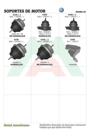 Metal Americana Distribuidor Mayorista de Repuestos Automotor
Pedidos por fax: 0800-999-9600
R
PAGINA 04
4339 / 1
8D0 / 199382 / L
4400
6QO / 199167 / J
4400 / 1
6QO / 199167 / J
4340
8D0 / 199382 / L
4340 / 1
8D0 / 199382 / L
4406
047 / 199273
FOX / SURAN /
POLO 1.6 8 V
HIDRAULICO
FOX / SURAN /
POLO 1.6 8 V
NO HIDRAULICO
PASSAT 4
HIDRAULICO
PASSAT 4
NO HIDRAULICO POINTER
SOPORTES DE MOTOR
AUDI A4 / A6
NO HIDRAULICO
 