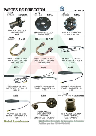 Metal Americana Distribuidor Mayorista de Repuestos Automotor
Pedidos por fax: 0800-999-9600
R
PAGINA 06
4074
71241343
ABARAZADERA CRUCETA
DODGE 1500 / VALIANT
D - 100 / 200
ABARAZADERA CRUCETA
DODGE 1500 / VALIANT
D - 400 / 600
PALANCA LUZ DE GIRO
DODGE 1500 MOTOR 1.8
78 / 86
PALANCA LUZ DE GIRO
DODGE 1500 MOTOR 1.8
/ 86
PALANCA LUZ DE GIRO
DODGE 1500 MOTOR 1.8
/ 86
PALANCA LUZ DE GIRO
DODGE 1500 MOTOR 1.8
/ 78
PALANCA LUZ DE GIRO
DODGE 1500 MOTOR 1.8
86 / 92
4019
2226664
4083
2487233 4084 4057
4061
4068 4350 10 UNIDADES
4062
4059
(5 / 16 ) (3 / 8 )
PARTES DE DIRECCION
4027
PL / 9266
MANCHON DIRECCION
D - 400 / 800
TELA
MANCHON DIRECCION
DODGE 1500
MANCHON DIRECCION
VALIANT / POLARA
PORTALAMPARA
DOBLE ENTRADA
UNIPOLAR
SENDA / GOL / SAVEIRO
4159
803 / 419775 / B
BUJE ACOPLE COLUMNA
GACEL / SENDA /
GOL / SAVEIRO
GOMA
GOMA
REFORMA
 
