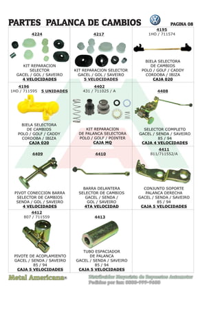 Metal Americana Distribuidor Mayorista de Repuestos Automotor
Pedidos por fax: 0800-999-9600
R
PAGINA 08
BIELA SELECTORA
DE CAMBIOS
POLO / GOLF / CADDY
CORDOBA / IBIZA
CAJA 020
BIELA SELECTORA
DE CAMBIOS
POLO / GOLF / CADDY
CORDOBA / IBIZA
CAJA 020
4195
1HO / 711574
4196
1HO / 711595 4408
4409 4410
4411
811/711552/A
4412
807 / 711559 4413
4402
431 / 711025 / A
5 UNIDADES
4217
PARTES PALANCA DE CAMBIOS
KIT REPARACION
SELECTOR
GACEL / GOL / SAVEIRO
4 VELOCIDADES
KIT REPARACION
DE PALANCA SELECTORA
POLO / GOLF / POINTER
CAJA MQ
KIT REPARACION SELECTOR
GACEL / GOL / SAVEIRO
5 VELOCIDADES
4224
1H
O / 711595
1HO / 711595 5 UNIDADES
SELECTOR COMPLETO
GACEL / SENDA / SAVEIRO
85 / 94
CAJA 4 VELOCIDADES
CONJUNTO SOPORTE
PALANCA DERECHA
GACEL / SENDA / SAVEIRO
85 / 94
CAJA 5 VELOCIDADES
PIVOTE DE ACOPLAMIENTO
GACEL / SENDA / SAVEIRO
85 / 94
CAJA 5 VELOCIDADES
TUBO ESPACIADOR
DE PALANCA
GACEL / SENDA / SAVEIRO
85 / 94
CAJA 5 VELOCIDADES
PIVOT CONECCION BARRA
SELECTOR DE CAMBIOS
SENDA / GOL / SAVEIRO
4 VELOCIDADES
BARRA DELANTERA
SELECTOR DE CAMBIOS
GACEL / SENDA /
GOL / SAVEIRO
4TA VELOCIDAD
TUBO ESPACIADOR
 