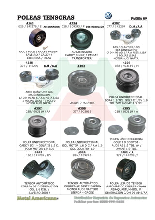 Metal Americana Distribuidor Mayorista de Repuestos Automotor
Pedidos por fax: 0800-999-9600
POLEAS TENSORAS
R
PAGINA 09
ALTERNADOR DISTRIBUCION
4387
377 / 145299
4388
377 / 145299 4403
4396
038 / 903119 / M
4397
028 / 903119 / AA
4398
377 / 903015
4395
038 / 903119 / A
4389
168 / 145299 / R5
4389 / 1
377 / 145299 //
4390
026 / 109243
ORION / POINTER
POLEA UNIDIRECCIONAL
BORA 1.9 TDI. GOLF III / IV 1.9
TDI. VW PASSAT 1.9 TDI
POLEA UNIDIRECCIONAL
CADDY SDI. - GOLF III 1.9 D.
POLO MOTOR 1.9 SDI
POLEA UNIDIRECCIONAL
GOL MOTOR 1.6 D C / A.A 1.9
GOL COUNTRY 1.9
POLEA UNIDIRECCIONAL
GOLF 1.9 SDI/TDI -
AUDI A3 1.9 TDI. A4 /
AVANT 1.9 TDI.
TENSOR AUTOMÁTICO
CORREA DE DISTRIBUCIÓN
GOL 1.6 DSL. /
SAVEIRO 2000 /
TENSOR AUTOMÁTICO
CORREA DE DISTRIBUCIÓN
MOTOR AUDI NAFTERO
(SENDA - GACEL)
POLEA LISA DE TENSOR
AUTOMÁTICO CORREA DH/AA
AB9-QUANTUM-GOL 3º
GENERACIÓN C/DH 99 AD S/AA
AB9 / QUANTUM / GOL
3RA.GENERACION
C/ D.H 99 AD S / A.A PISTA LISA
2 POLEAS LISAS
MOTOR AUDI NAFTA.
AB9 / QUANTUM / GOL
3RA.GENERACION
C/ D.H 99 AD S / A.A PISTA LISA
1 POLEAS LISAS - 1 POLI-V
MOTOR AUDI NAFTA.
D.H /A.A
D.H /A.A
GOL / POLO / GOLF / PASSAT
SAVEIRO / CADDY /
CORDOBA / IBIZA
4163
028 / 145278 / E
4234
028 / 109243 / F
AUTOTENSORA
CADDY / GOLF / PASSAT
TRANSPORTER
 