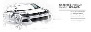 AM ANFANG HABEN WIR
     IHN NOCH GETRÄUMT:

              einen SUV, der verblüffend dynamisch

              wirkt, zugleich aber die typische

              Präsenz eines Touareg ausstrahlt.
              Er sollte möglichst leicht sein und aerodynamisch, das senkt den


              Kraftstoffverbrauch und steigert zugleich die Fahrdynamik. Die große


              Herausforderung dabei: Auch Geländegängigkeit und Robustheit


              haben den Touareg berühmt gemacht – sie sind für uns unantastbar.




20                                                                                   21
 