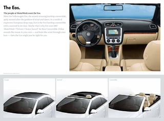 The Eos.
The people at MotorWeek want the Eos.
Meet the Volkswagen Eos, the award-winning hardtop convertible,
aptly named after the goddess of wind and dawn. In a world of
expensive European drop-tops, Eos is the first hardtop convertible
with a sunroof in its class. Maybe that’s why Eos won 2007
MotorWeek’s “Drivers’ Choice Award” for Best Convertible. If that
sounds like music to your ears — and feels like wind through your
hair — then the Eos might just be right for you.
Coupe Sunroof Convertible
*EPA estimates only. Your mileage may vary.
 