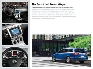 The Passat and Passat Wagon.
The people want a car for everyone, but the­­
y want to be the only one to have it.
Introducing the 2009 Volkswagen Passat, the car for the people who take special
pride in being the only one on the block with German engineering, European
styling, and “Best in Class” award* in 2007 and 2008 to match. Uniquely bred and
spec’d in Germany’s legendary Nürburgring, the Passat boasts features and
engineering found in few other autos around the world. Low sticker price, high-end
special features.
** It’s what the people want.
*2007 and 2008 Kiplinger’s Finance “Best in Class,
” Passat Wagon 2.0T. **Passat offers a brake disc wipe feature, an electronic parking brake with auto hold, and a push start key fob system. ***EPA estimates only.
Your mileage may vary. †
Government star ratings are part of the National Highway Traffic Safety Administration’s (NHTSA’s) New Car Assessment program (www.safercar.gov).
Cobalt Blue Metallic, 17" Akiros Wheels
 