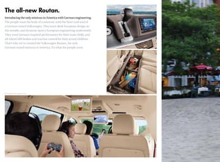 The all-new Routan.
Introducing the only minivan in America with German engineering.
The people want the body of a minivan, with the heart and soul of
a German-tuned Volkswagen. They want sleek European design on
the outside, and dynamic sporty European engineering underneath.
They want German-inspired performance for their inner child, and
all-wheel ABS brakes and traction control for their actual children.
That’s why we’ve created the Volkswagen Routan, the only
German-tuned minivan in America. It’s what the people want.
*EPA estimates only.Your mileage may vary.
 