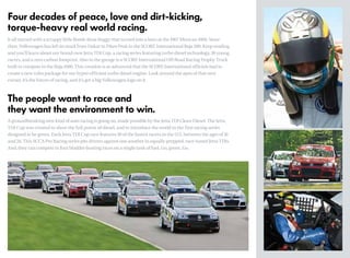 It all started with a scrappy little Beetle dune buggy that turned into a hero at the 1967 Mexican 1000. Since
then, Volkswagen has left its mark from Dakar to Pikes Peak to the SCORE International Baja 500. Keep reading
and you’ll learn about our brand-new Jetta TDI Cup, a racing series featuring turbo diesel technology, 30 young
racers, and a zero carbon footprint. Also in the garage is a SCORE International Off-Road Racing Trophy Truck
built to compete in the Baja 1000. This creation is so advanced that the SCORE International officials had to
create a new rules package for our hyper-efficient turbo diesel engine. Look around the apex of that next
corner, it’s the future of racing, and it’s got a big Volkswagen logo on it.
Four decades of peace, love and dirt-kicking,
torque-heavy real world racing.
The people want to race and
they want the environment to win.
A groundbreaking new kind of auto racing is going on, made possible by the Jetta TDI Clean Diesel. The Jetta
TDI Cup was created to show the full power of diesel, and to introduce the world to the first racing series
designed to be green. Each Jetta TDI Cup race features 30 of the fastest racers in the U.S. between the ages of 16
and 26. This SCCA Pro Racing series pits drivers against one another in equally-prepped, race-tuned Jetta TDIs.
And, they can compete in four bladder-busting races on a single tank of fuel. Go, green. Go.
 