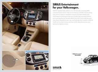 Radio from space? 		
		 Remarkable!
SIRIUS Entertainment
for your Volkswagen.
SIRIUS®
Satellite Radio delivers over 130 channels, including 100%
commercial-free music. Enjoy six introductory months* of everything
from news to sports to classical to metal to hip hop to honky tonk.
And if there’s such thing as hip tonk or honky hop, you better believe
you’re getting that too, because SIRIUS has it all. And to help you steer
clear of any obstacles in your way, you’ll also get three months of SIRIUS
Traffic service that streams real-time traffic data directly into your
optional navigation system.
*One year introductory on Routan.
 