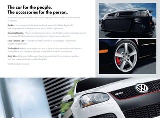 The car for the people.
The accessories for the person.
Accessorize and personalize your Volkswagen just how you like it with an array
of options.
Racks – Carry more with the basic roof rack setup. Add a bike, kayak, ski
and cargo options to load up on any sport, hobby, or pastime.
Running Boards – These running boards have a sturdy skid-resistant stepping surface.
So you can hit the boards running if you’re trying to outrun the rain.
Dual Exhaust Tips – These let the other drivers at the stoplight know you’re
not to be trifled with.
Trailer Hitch – Hitch your wagon to a star or boat as the case may be, with factory
Trailer Hitch and the slope-friendly Trailer Hitch Ski-Rack Attachment.
Body Kits – Help your Volkswagen hug the ground with front and rear spoilers
and side valances via the optional body kit.
Visit drivergear.vw.com
 