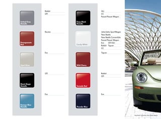 Candy White
Wild Cherry
Tornado Red
Thunder Blue
United Gray
Metallic
Pomegranate
Red
Opal Silver
Eismeer Blue
Metallic
Black Magic
Metallic
Jetta/Jetta SportWagen
New Beetle
New Beetle Convertible
Passat/Passat Wagon
Eos GTI/GLI
Rabbit Tiguan
CC
GLI
CC
Passat/Passat Wagon
New Beetle Convertible, Gecko Green Metallic
Tiguan
Rabbit
GTI
Eos
Routan
Rabbit
GTI
Eos
GTI
Eos
Deep Black
Metallic
 