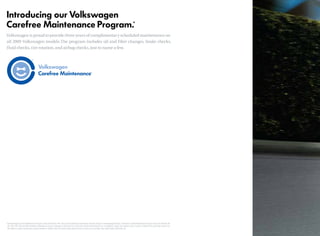 Introducing our Volkswagen
Carefree Maintenance Program.*
Volkswagen is proud toprovide threeyearsofcomplimentaryscheduledmaintenanceon
all 2009 Volkswagen models.The program includes oil and filter changes, brake checks,
fluid checks, tire rotation, and airbag checks, just to name a few.
*The Volkswagen Carefree Maintenance Program covers the vehicle’s 10K, 20K and 30K scheduled maintenance intervals except for the Volkswagen Routan.The Routan Carefree Maintenance Program covers the vehicle’s 6K,
12K, 18K, 24K, 30K and 36K scheduled maintenance intervals. Coverage is during the term of the new vehicle limited warranty, at no additional charge. The program covers 3 years or 36,000 miles, whichever comes first.
See dealer or vehicle maintenance program booklet for details. Does not include routine wear and tear on parts such as brakes, tires, wiper blades, light bulbs, etc.
 