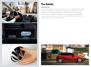 The Rabbit.
Bred for the city.
You’ve got to be quick and cunning to make it in the city, and the Rabbit fires on all
cylinders. Its nimbleness and stealthy size help get you out of gridlocked traffic,
and into some pretty tight parking spaces. While its host of active and passive
safety features are engineered to help get you out of tight spots. And the Rabbit’s
European handling and suspension give it the chutzpah and agility to steer clear
of whatever the mean streets throw your way.
*Manual transmission: 21 city/29 highway mpg. EPA estimates only.Your mileage may vary.
Tornado Red, Sport Styling Body Kit, 17" Goal Wheels
 