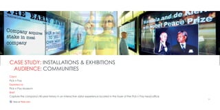 Client
Pick n Pay
Experience
Pick n Pay Museum
Brief
Capture the company's 40-year history in an interactive visitor experience located in the foyer of the Pick n Pay head-office
CASE STUDY: INSTALLATIONS & EXHIBITIONS
AUDIENCE: COMMUNITIES
11
http://www.flickr.com/photos/64924461@N02/sets/72157627224792036/
 