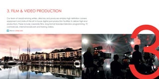 313
Our team of award-winning writers, directors and producers employ high definition camera
equipment and state-of-the-art in-house digital post-production facilities to deliver high-end
productions. These include corporate films, long-format branded television programming, TV
commercials, internal broadcasts and training videos.
3. FILM & VIDEO PRODUCTION
http://vimeo.com/26370149
 