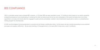 VWV is a privately-owned unencumbered BEE company. In October 2009 we were awarded a Level - 3 Contributor status based on our equity ownership,
enterprise development and shareholding. In achieving this status we restructured the set-up and voting rights of the board and executive committee;
appointed a non-executive board director; engaged in public-private partnerships; created a new employment equity plan as well as a comprehensive
training program for all employees.
At VWV we firmly believe that empowerment is a journey and not simply a certification status. For this reason we are currently evaluating our procurement
processes and supplier certification. We are also investing in CSI programmes in a focused effort to become a Level 2 contributor.
28
BEE COMPLIANCE
 