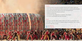 05
Solution
• Kicked-off with a flyover by the Silver Falcons and 3 Gripen fighter jets
• Short video showcased South Africa’s economic, social and bio diversity
• Featured international, African and 1551 local performers
• Magical reveal of the African continent
• Stylised baobab tree
• Tournament logo delightfully revealed by 750 children
• An iconic dung-beetle that stole the show!
Result
Viewed by over 500 million people. Filled South Africans across the world
with pride. One of the top ten tweeted subjects worldwide. Rave reviews
from the international press
http://www.flickr.com/photos/64924461@N02/sets/72157627100261625
http://vimeo.com/26378040
 