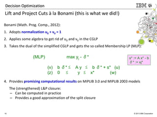 16 © 2013 IBM Corporation
Decision OptimizationDecision Optimization
Lift and Project Cuts à la Bonami (this is what we did!)
Bonami (Math. Prog. Comp., 2012):
1. Adopts normalization u0 + v0 = 1
2. Applies some algebra to get rid of u0 and v0 in the CGLP
3. Takes the dual of the simplified CGLP and gets the so called Membership LP (MLP):
4. Provides promising computational results on MIPLIB 3.0 and MIPLIB 2003 models
The (strengthened) L&P closure:
– Can be computed in practice
– Provides a good approximation of the split closure
(MLP) max yj - δ*
(v) b δ* ≤ A y ≤ b δ* + s* (u)
(z) 0 ≤ y ≤ x* (w)
s* := A x* - b
δ* := xj*
 