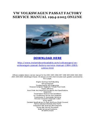 VW VOLKSWAGEN PASSAT FACTORY
 SERVICE MANUAL 1994-2005 ONLINE




                              DOWNLOAD HERE
       http://www.instantdownloadable.com/volkswagen/vw-
       volkswagen-passat-factory-service-manual-1994-2005-
                           online.html


 Official complete factory service manual for the 1994 1995 1996 1997 1998 1999 2000 2001 2002
2003 2004 2005 VolksWagen Passat. All designs covered which includes each gasoline and diesel tdi .
                                             4313 pages.

                                   Engine Overhaul And Rebuilding
                                           Wiring Diagrams
                                   Troubleshooting And Diagnostics
                        Personal Computer Diagnostic Trouble Tree Charts
                                           Engine Efficiency
                     Front Finish And Alignment Procedures And Specifications
                                              Suspension
                               Transmission Removal And Installation
                               Air Conditioning Service And Capacities
                                Transmission In Automobile Servicing
                                Personal Computer Diagnostic Codes
                                             Firing Orders
                     Detailed Specifications On Each And Every Model Covered
                               Factory Upkeep Schedules And Charts
                              Serpentine Belt Routings With Diagrams
                                    Timing Belt Service Procedures
                                      Brake Servicing Procedures
                                           Drivability Issues
 