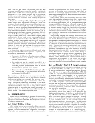 lines Flight 261 was a ﬂight that crashed killing 88. The
crash was caused by a screw sheering in such a way that the
ﬂight control module which controls pitch was not oriented
correctly [27]. If this system had been able to correctly de-
tect its current orientation, the software of the ﬂight control
module could have reoriented itself, allowing the plane to
land safely.
Despite the beneﬁts possible, adaptive behavior signiﬁ-
cantly hinders safety analysis and certiﬁcation. At the cur-
rent time, the safety analysis methods used for adaptive sys-
tems are formal methods [28, 15], which are generally advo-
cated to be used in addition to reasoning-based safety anal-
ysis not standalone [16, 3]. Formal methods are generally
more diﬃcult to understand, modify and maintain [16, 3],
and mathematically-based reasoning techniques, like Soft-
ware Fault Tree Analysis (SFTA) [19], are easier to con-
struct while still maintaining the mathematical rigor of for-
mal methods. In our work, we use reasoning-based tech-
niques over formal methods due to the diﬃculty involved in
building a correct mathematical speciﬁcation of the system
needed for evaluation by formal methods. The speciﬁcation
requires specialized training in mathematical proofs / spec-
iﬁcation to build and, like any large development artifact,
can be prone to errors. Reasoning based techniques have no
such constraint.
In this position paper, we explore adding dynamic adap-
tive capabilities to safety-critical systems. The primary con-
tributions of this paper are as follows:
• We consider the diﬃculties of testing dynamic adaptive
software products due to the large number of possible
run-time conﬁgurations.
• We consider the use of a partially-tested DAS in a
safety-critical environment and how the use of moni-
toring and dynamic reconﬁguration could be used as
assurance for the partially tested system.
• We consider the use of the Architecture Analysis & De-
sign Language (AADL) [12] as a method of designing,
analyzing and modeling DAS.
For each item, we will discuss our in-progress research that
provides potential solutions, and we also introduce questions
and concerns arising from each topic that are open work.
The remainder of this paper is structured as follows. Sec-
tion 2 contains the background information for this work,
and section 3 contains issues that we have found preventing
adaptive designs from being used in safety-critical systems
as well as work we are conducting towards providing a so-
lution for the issue. Section 4 contains related work, and
ﬁnally, section 5 concludes this position paper.
2. BACKGROUND
We now provide the information necessary for understand-
ing the work that we present. We provide overviews of
safety-critical systems and AADL. We also give an overview
of variation management.
2.1 Safety-Critical Systems
Safety-critical systems are systems where failure can result
in serious injury, loss of life or property / environmental
damage. These devices have been employed in the domains
of aviation and transportation as well as numerous other
domains including medical and nuclear energy [17]. Such
systems are becoming more commonplace, particularly as
humans are increasingly relying on machines for situations,
such as autonomous vehicles, where humans cannot always
react quickly enough.
Safety-critical systems are designed and developed diﬀer-
ently than traditional software systems. They require exten-
sive analysis, design and testing which all contribute assets
to the certiﬁcation process, and an assurance case to show
that potential failures have been suﬃciently mitigated. The
necessity of extensive work both initially in design and later
in testing is owed to the fact that the certiﬁcation process is,
in general, expensive and long. Any errors found during the
certiﬁcation process require that the software be corrected
and resubmitted starting the certiﬁcation process over from
the beginning.
Safety-critical systems have diﬀerent development con-
cerns than traditional software, especially since human lives
are at risk. Unintended behavior must be prevented from
emerging when separately developed components are brought
together. An example of such emergent behavior can be seen
in the failure of the London ambulance dispatch system in
1992. The deployed system worked initially, but a combi-
nation of interactions caused the system to fail increasingly
frequently throughout the day which resulted in service de-
lays and up to 46 deaths [20]. In addition to extra work
during development, additional work is needed during re-
quirements analysis to prevent incorrect assumptions about
the software. An example of this type of failure is the Mars
Climate Orbiter which crashed because diﬀerent units of
measurement were employed by the ground and on-board
control systems [17]. These are only a few examples of the
additional concerns while developing safety-critical software.
2.2 Architecture Analysis & Design Language
AADL is an architecture representation language and anal-
ysis tool designed for embedded system technologies. It
is used to represent both hardware and software architec-
tures [12] and is an approved standard of the SAE [10].
AADL is a highly extensible language structured as a set
of annexes around a core language. As an example, the
behavior annex provides the ability to specify the runtime
behavior of a component. Other annexes provide support for
veriﬁcation, error speciﬁcation and requirements among oth-
ers. AADL’s Integrated Development Environment (IDE),
OSATE, also provides tools for analyzing and verifying the
architecture speciﬁcation. Some tools evaluate only the ar-
chitecture speciﬁcation while others utilize information from
the annexes to aid analysis.
AADL has been used as a method of representing SPL, a
methodology used to build DAS [2], as its rich typing and
high extensibility support the intricacies involved in model-
ing SPL. One such feature is that of AADL’s extends key-
word which can be used to represent the variation / variation
point structure used in product lines. Extends, an example
of which is shown in ﬁgure 1, is used to denote a system that
inherits properties from a parent system. The child system
will receive the features (inputs and outputs), subcompo-
nents, connections and annexes of the parent. Children are
allowed to add to or to reﬁne the parent’s structure, but they
are not allowed override the structure of the parent. This
provides an ideal representation for SPL variation points /
variations as variation points are representations of “holes”
116
 