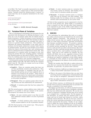 to be ﬁlled. The “hole” is normally represented as an object
that contains input / output types or other structural infor-
mation. Variants extend the variation point’s “contract” to
ensure that they can be properly instantiated in the varia-
tion point.
system my_variation_point
end my_variation_point;
system my_variation extends my_variation_point
end my_variation;
Figure 1: AADL Extends Example
2.3 Variation Points & Variations
SPL is a development methodology that decreases the cost
associated with development by allowing developers to sep-
arate out a set of common assets that are shared across a
family of products. It allows developers to more intensely fo-
cus on product-speciﬁc issues rather than focusing on shared
assets [26]. The shared assets are morphed into what is
known as a product family architecture. This architecture
represents all common functionality to the entire suite of
products, but the family architecture contains“holes”known
as variation points. In order for a new product to be created
within the context of the product line, each variation point
must be substituted with an implemented variant [26]. This
instantiation of a variation point can happen at any time
during the product life-cycle, including runtime. Variations
and variation points are also used by DPSL, where instanti-
ation of a variation point does not necessarily lead to a new
product but could lead to new run-time conﬁguration.
Variation points possess two primary properties: state and
variant addition state [26]. We add to this list the variation
point’s type [5]. The state of a variant can be one of three
mutually exclusive values:
• Implicit - These are variation points that have not
yet been speciﬁcally created in the architecture. They
represent uncertainty or variability that has not yet
been decided and has not yet been explicitly left as a
decision to be bound by the product. These types of
variation points tend to be created early in the project
life-cycle and are migrated to designed variation points
as the project progresses.
• Designed - These are variation points where the de-
sign decision has been deliberately left unanswered.
• Bound - A variation point that has been replaced by
a variant.
[26] The second property, variant addition state, deals with
whether it is possible to add new variants to the system.
This property can assume one of two values:
• Open - An open variation point is one that can still
have additional variants added to its list of potential
variants.
• Closed - A closed variation point cannot have any
further variants added to its list of potential variants.
[26] The ﬁnal property is the variant type. This property
can also assume one of two values:
• Static - A static variation point is a variation that,
once bound, cannot be rebound. This binding occurs
as the result of a decision outside the system.
• Dynamic - A dynamic variation point is a variation
point that can be rebound, even after binding. This
binding usually, but not always, occurs as a result of a
decision made autonomously by the system itself.
[5] Each of these properties can be represented in the fea-
ture tree of the product line. With AADL, it is possible to
create a property set that will also allow these properties
to be expressed as part of the AADL model which in turn
allows variation point properties to be evaluated during ar-
chitecture analysis.
3. ISSUES
Our motivation for undertaking this work is to explore
how safety-critical systems can beneﬁt from the work of the
dynamic adaptive community. The intention is to build
safety-critical systems that are capable of operating opti-
mally in a wide range of situations, especially environments
that threaten successful execution. To provide a motivat-
ing example, consider that some autonomous vehicles rely
on external services provided by the IoT. These external
services could provide non-safety-critical features like enter-
tainment, but they could also provide safety-critical features
such as accident alerts, road condition warnings and navi-
gation. Each year as new vehicles are released, the new
vehicles will likely rely on new, upgraded versions of each
service that may not yet be available in all areas. Much as
cell phones are capable of adapting to weak cellular signals,
it is desirable for these vehicles to be both capable of de-
tecting and adapting to the absence of the services on which
they rely.
Despite the beneﬁts that DAS oﬀer to safety-critical sys-
tems, there are concerns that hinder the composition of the
disciplines. In particular, we present three concerns:
• What constitutes“suﬃcient pre-deployment testing”of
a safety-critical DAS? (discussed in section 3.1)
• What is the nature of the failures that can arise from
executing untested conﬁgurations containing faults and
how can they be mitigated? (discussed in section 3.2)
• How can safety-criticality be incorporated into the de-
sign of DAS? (discussed in section 3.3)
For each of these concerns, we will discuss the concern then
provide work our group is undertaking that we postulate will
provide a resolution to the stated concern.
Throughout our discussion, we will use standard terminol-
ogy from SPL. We use variation point to designate a decision
that has been deliberately left undecided. We use the term
variant to represent a candidate decision that can be bound
to, or swapped into, a variation point. For the purposes of
this discussion, we assume that the variation point is dy-
namic and can be bound and rebound at run-time, unless
explicitly stated otherwise. We will use the term context to
mean the current operating environment, or the current set
of values measured by the system. Finally, we use conﬁgu-
ration to deﬁne the current bindings for the set of variation
points. Since we are dealing with dynamic variation points,
we also assume, unless explicitly stated otherwise, that the
117
 
