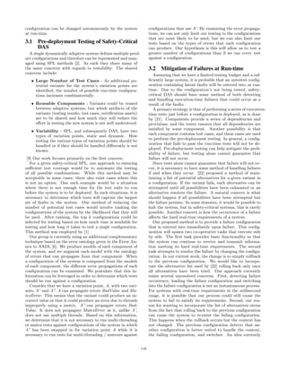 conﬁguration can be changed autonomously by the system
at run-time.
3.1 Pre-deployment Testing of Safety-Critical
DAS
A single dynamically adaptive system deﬁnes multiple prod-
uct conﬁgurations and therefore can be represented and man-
aged using SPL methods [2]. As such they share many of
the same concerns with regards to testability. The shared
concerns include:
• Large Number of Test Cases - As additional po-
tential variants for the system’s variation points are
identiﬁed, the number of possible run-time conﬁgura-
tions increases combinatorially.
• Reusable Components - Variants could be reused
between adaptive systems, but which artifacts of the
variants (testing results, test cases, certiﬁcation assets)
are to be shared and how much they will reduce the
eﬀort in testing the new system is not well understood.
• Variability - SPL, and subsequently DAS, have two
types of variation points, static and dynamic. How
testing the various types of variation points should be
handled or if they should be handled diﬀerently is not
known.
[9] Our work focuses primarily on the ﬁrst concern.
For a given safety-critical SPL, one approach to ensuring
suﬃcient test coverage would be to automate the testing
of all possible combinations. While this method may be
acceptable in some cases, there also exist cases where this
is not an option. One such example would be a situation
where there is not enough time for the test suite to run
before the system is to be deployed. In such situations, it is
necessary to determine which tests will capture the largest
set of faults in the system. One method of reducing the
number of potential test cases would involve ranking the
conﬁgurations of the system by the likelihood that they will
be used. After ranking, the top k conﬁgurations could be
selected for testing based on how much time is available for
testing and how long it takes to test a single conﬁguration.
This method was employed by [1].
Our group is currently using an additional complementary
technique based on the error ontology given in the Error An-
nex to AADL [6]. We produce models of each component of
the system, and we augment each model with the ontology
of errors that can propagate from that component. When
a conﬁguration of the system is composed from the models
of each component, the diﬀerent error propagations of each
conﬁguration can be examined. We postulate that this in-
formation can be leveraged in order to determine which tests
should be run against a conﬁguration.
Consider that we have a variation point, A, with two vari-
ants, A’ and A”. A can propagate errors BadValue and Mu-
texError. This means that the variant could produce an in-
correct value or that it could produce an error due to threads
improperly using a mutex. A” can propagate errors Bad-
Value. It does not propagate MutexError as it, unlike A’,
does not use multiple threads. Based on this information,
we determine that it is not necessary to run multi-threading
or mutex tests against conﬁgurations of the system in which
A” has been swapped in for variation point A while it is
necessary to run tests for multi-threading / mutexes against
conﬁgurations that use A’. By examining the error propaga-
tions, we can not only limit our testing to the conﬁgurations
that are most likely to be used, but we can also limit our
tests based on the types of errors that each conﬁguration
can produce. Our hypothesis is this will allow us to test a
greater number of conﬁgurations than if we ran every test
against a conﬁguration.
3.2 Mitigation of Failures at Run-time
Assuming that we have a limited testing budget and a suf-
ﬁciently large system, it is probable that an untested conﬁg-
uration containing latent faults will be entered into at run-
time. Due to the conﬁguration’s not being tested, safety-
critical DAS should have some method of both detecting
and handling execution-time failures that could occur as a
result of the faults.
A primary strategy is that of performing a series of execution-
time tests just before a conﬁguration is deployed, as is done
by [21]. Components provide a series of dependencies and
provisions, and the tester ensures that all dependencies are
satisﬁed by some component. Another possibility is that
each component contains test cases, and these cases are used
to perform the pre-deployment testing. In general, a conﬁg-
uration that fails to pass the run-time tests will not be de-
ployed. Pre-deployment testing can help mitigate the prob-
ability of failure, but testing alone cannot guarantee that
failure will not occur.
Since tests alone cannot guarantee that failure will not oc-
cur, it is necessary to have some method of handling failures
if and when they occur. [22] proposed a method of main-
taining a list of potential alternatives for a given variant in
a conﬁguration. If the variant fails, each alternative can be
attempted until all possibilities have been exhausted or an
alternative resolves the failure. A natural concern is what
should happen if all possibilities have been attempted but
the failure persists. In some domains, it would be possible to
halt the system, but in safety-critical systems, this is rarely
possible. Another concern is how the occurrence of a failure
aﬀects the hard real-time requirements of a system.
Our proposed method is to provide a failure conﬁguration
that is entered into immediately upon failure. This conﬁg-
uration will spawn two co-operative tasks that execute side
by side. The ﬁrst task provides basic functionality so that
the system can continue to receive and transmit informa-
tion meeting its hard real-time requirements. The second
task attempts to resolve the failure by changing the conﬁgu-
ration. In our current work, the change is to simply rollback
to the previous conﬁguration. We would like to incorpo-
rate the alternative list used by [22] rolling back only once
all alternatives have been tried. Our approach currently
raises several unresolved concerns. First, detecting failure
occurrence, loading the failure conﬁguration and switching
into the failure conﬁguration is not an instantaneous process.
For systems with real-time requirements in the millisecond
range, it is possible that our process could still cause the
system to fail to satisfy its requirements. Second, our rea-
son for wanting to incorporate the list of alternatives stems
from the fact that rolling back to the previous conﬁguration
can cause the system to re-enter the failing conﬁguration.
This happens when the rollback occurs but the context has
not changed. The previous conﬁguration detects that an-
other conﬁguration is better suited to handle the context,
the failing conﬁguration, and switches. An idea currently
118
 