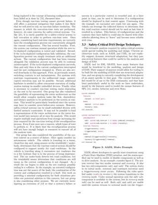 being explored is the concept of banning conﬁgurations that
have failed as is done by [13], discussed later.
Even though run-time testing cannot prevent failure, it
still oﬀers a potential mitigation that makes it less likely
that we will need to rely on run-time failure resolution. The
manner in which the execution-time tests are performed,
however, do raise concerns for safety-critical systems. Un-
like [21], it is rarely possible for a safety-critical system to
halt execution in order to perform run-time tests. Once
again, considering hard real-time requirements, we currently
have the reconﬁguration process run concurrently alongside
the current conﬁguration. This has several beneﬁts. First,
the system can continue normal operation while the new to-
be-deployed conﬁguration is tested and validated. Second,
if the to-be-deployed conﬁguration fails validation, the con-
ﬁguration process can simply terminate with no additional
actions. The current conﬁguration that has been running
alongside the validation process may be able to continue
uninterrupted. If the to-be-deployed conﬁguration succeeds,
then and only then is the current conﬁguration interrupted
and the new conﬁguration swapped in. There are also sev-
eral drawbacks to this approach. First, as previously stated,
switching contexts is not instantaneous. For systems with
real-time requirements in the millisecond range, uninter-
rupted execution may not be possible. Second, additional
hardware is needed to allow concurrent execution of conﬁg-
uration testing on smaller embedded devices. Finally, what
is necessary to conduct run-time testing varies depending
on the test to be executed. Our group has also considered
the possibility of representing the entire architecture as this
would allow complex analysis tasks like ﬂow, dependency
and latency analysis to be performed on the system at run-
time. This would be particularly beneﬁcial since the system
may have to consider never-before-seen variants. However,
safety-critical systems can be small embedded devices with
limited memory constraints. It may not be possible to load
a representation of the entire architecture or the entire fea-
ture model into memory all at once for analysis. This would
require multiple read operations from storage increasing the
time required for the run-time testing of the reconﬁguration
process. Even if size were not a concern, which types of tests
to perform is. It is likely that the reconﬁguration process
will not have enough budget or resources to execute all of
the analysis tests.
Our group has also considered the possibility of the sys-
tem context as a source of failure. Once again consider an
autonomous vehicle. The vehicle is traveling on a sunny,
cloud-free day and, using sensors on the windshield / under-
body, determines that the traction control system should be
conﬁgured to support mostly dry road conditions. As the
vehicle is traveling along it encounters wet roadways due
to a ﬁre hydrant that is in the process of being depressur-
ized. The car under-body detects wet road conditions, but
the windshield sensor determines that conditions are still
sunny so the current conﬁguration is not changed. As a
result the car begins to slide on the wet roadway possibly
ending in a collision. In the example, an untested conﬁgura-
tion was not the source of the fault; the combination of the
context and conﬁguration resulted in a fault. Our work on
providing a minimal conﬁguration for fault situations pro-
vides one potential solution to this concern, but our group
is also considering other avenues. We are currently inves-
tigating an extension of [13] so that a system’s failure or
success in a particular context is recorded and, at a later
point in time, can be used to determine if a conﬁguration
should be deployed in that context again. Continuing with
the example, we encounter wet roads but sun again. The
vehicle can leverage the collected history to determine that
dry road traction control should not be used as last time it
resulted in a failure. This history of conﬁgurations and the
contexts they have failed in could also be shared with other
vehicles allowing them to “learn” and become more reliable
with time.
3.3 Safety-Critical DAS Design Techniques
The extensive analysis required by safety-critical systems
needs special tooling for modeling and design. Current ar-
chitecture tools, such as AADL and UML, do not explic-
itly support dynamic structural adaptation, but they pos-
sess several features that could be useful to the analysis and
design of DAS.
AADL and its IDE, OSATE, have many features that
would be beneﬁcial to the modeling, analysis and design
of DAS. Their support of annexes would allow for tooling to
be built for the modeling of DAS that use structural adapta-
tion, and our group is currently considering the development
of an annex speciﬁc to that goal. The current features we
feel would be of use to the DAS community, and that have
been particularly useful in the work we have undertaken,
would be the features used to model the unique features of
SPL [11], modes, behavior and error ﬂows.
system receiver
features
inevent: in event port;
modes
nominal: initial mode;
recovery: mode;
end receiver;
system implementation receiver.i
subcomponents
sub1: system sub_receiver.i in modes (nominal,recovery);
sub2: system sub_receiver.i in modes (recovery);
internal features
triggerrecovery: event;
triggernormal: event;
modes
nominal-[triggerrecovery]->recovery;
recovery-[triggernormal]->nominal;
end receiver.id;
Figure 2: AADL Modes Example
AADL allows developers to specify state transitions using
a Finite State Machine (FSM) notation, and the states spec-
iﬁed can be used to enable or disable components as well as
to drive analysis. As an example, consider ﬁgure 2. The sys-
tem receiver has two modes nominal and recovery. It also
has two sub-components sub1 and sub2. The system starts
in its initial mode, nominal, and continues execution until
a triggerrecovery event occurs. Following the rules speci-
ﬁed under modes in receiver.i, the system transitions to the
recovery mode. Under normal operation only the sub1 sub-
component is available to the system, but in recovery mode
sub2 can be used as well. Both sub1 and sub2 are usable
until the system returns to nominal mode via the trigger-
119
 