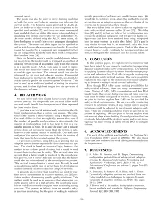 nominal event.
The mode can also be used to drive decision modeling
as both the error and behavior annexes can reference the
current mode. The behavior annex provided by AADL al-
lows the behavior of the system or a sub-component to be
speciﬁed and modeled [7], and there are some commercial
tools available that can utilize this annex when modeling or
simulating the system represented by the architecture [8].
An error model, deﬁned using the AADL error annex, al-
lows developers to specify how errors propagate throughout
the system. The errors and their types can be speciﬁed as
well as which errors the component can handle. Errors that
cannot be handled by a component are propagated further
up the composition hierarchy until they reach a component
that handles them [18].
Since the behavior annex is used to model dynamic behav-
ior in a system, the modes could be leveraged as a method of
allowing certain types of adaptation only when the system
is in a speciﬁc mode. AADL could also be used to explic-
itly model and trace the context of the system through its
extensible type interfaces. The context could then also be
referenced by the error and behavior annexes. Commercial
tools and analysis interfaces in OSATE would, as a result, be
able to directly predict the adaptive system’s behavior. This
can be used as an additional method of testing the adaptive
system, and it oﬀers high-level insight into the operation of
the dynamic software.
4. RELATED WORK
We now cover work with similar focus to ours identifying
areas of overlap. We also provide how our work diﬀers and if
our work could beneﬁt from incorporation of ideas expressed
by these similar ideas.
[1] provides a method of automatically calculating the dif-
ferent conﬁgurations that a system can assume. The relia-
bility of the system is then evaluated using a Markov chain.
Our work diﬀers in that we explicitly assume that even if
the number of possible conﬁgurations is determinable, the
number of conﬁgurations will be too large to test in a rea-
sonable amount of time. It is also the case that a reliable
system does not necessarily mean that the system is safe,
however a safe system cannot be unreliable. Our work uses
analysis of the system’s architecture to limit the number of
tests that need to be executed against the system.
[15] provides a method, using DCCA, of proving that an
adaptive system is more dependable than a conventional sys-
tem. The check is based on temporal logic; however, the
method is not a direct proof of safety, but it could be used
to contribute to the case for safety. The method takes into
account that a failure could be resolved by the reconﬁgura-
tion process, but it doesn’t take into account that the failure
could also be re-introduced by the reconﬁguration process.
This method is complimentary to our own. It could be used
as an additional safety case or as the basis for developing an
analysis method tailored to dynamic adaptive systems.
[4] presents an overview that describes the need for run-
time metric measurement in adaptive systems, and [25] pro-
vides a method of measuring speciﬁc quality attributes. This
method could be used as an assurance that adaptation cor-
rectly places safety as a high-priority. Its monitoring capa-
bilities could be extended to support error monitoring during
run-time. The process, as deﬁned, does not consider safety
or run-time monitoring, but the goals of seeking to maximize
speciﬁc properties of software are parallel to our own. We
would like to, in future work, adapt this method to execute
at run-time on an adaptive system so that attributes of the
system can be measured as they change.
Our work diﬀers from the above in that we explicitly con-
sider safety-critical systems unlike [4] and [25]. We diﬀer
from [15] and [1] in that we believe the reconﬁguration pro-
cess needs additional safeguards that will prevent faulty con-
ﬁgurations that have been resolved from being redeployed
into the same context in which they failed. [15]’s goal is
very similar to ours but it, as mentioned, lacks the focus
on additional reconﬁguration guards. Each of the ideas ex-
pressed however could eventually be incorporated into our
work to strengthen the assurance case for system safety.
5. CONCLUSION
In this position paper, we explored several concerns that
have been raised by our research considering incorporating
dynamic adaptivity into safety-critical systems. Our interest
in applying dynamic adaptivity stems from the unique prop-
erties and behaviors that DAS oﬀer in regards to designing
and deploying safety-critical systems. One such possibility
explored in this paper is the utilization of dynamic adaptiv-
ity to increase a safety-critical system’s reliability.
Even though DAS oﬀer many exciting possibilities for
safety-critical software, there are many unanswered ques-
tions. Testing of DAS, DAS representation and how DAS
handle faults that occur during run-time all raise concerns
that must be either mitigated or resolved. In future work,
we plan to further explore how DAS can be certiﬁed for
safety-critical environments. We are currently conducting
research to determine which, if any, current safety analysis
techniques could be adapted to use dynamic adaptive soft-
ware. There are several possibilities which we are still in the
process of exploring. We also plan to further explore what
role context plays when deciding if a conﬁguration that has
previously failed should be deployed again, and we are inves-
tigating run-time testing of safety-critical DAS to mitigate
failures.
6. ACKNOWLEDGEMENTS
The work of the authors was funded by the National Sci-
ence Foundation (NSF) grant # 2008912. We also thank
those that have reviewed our work oﬀering recommendations
for improvement.
7. REFERENCES
[1] R. Adler, M. F¨orster, and M. Trapp. Determining
conﬁguration probabilities of safety-critical adaptive
systems. In Advanced Information Networking and
Applications Workshops, 2007, AINAW’07. 21st
International Conference on, volume 2, pages 548–555.
IEEE, 2007.
[2] N. Bencomo, P. Sawyer, G. S. Blair, and P. Grace.
Dynamically adaptive systems are product lines too:
Using model-driven techniques to capture dynamic
variability of adaptive systems. In SPLC (2), pages
23–32, 2008.
[3] J. Bowen and V. Stavridou. Safety-critical systems,
formal methods and standards. Software Engineering
Journal, 8(4):189–209, 1993.
120
 