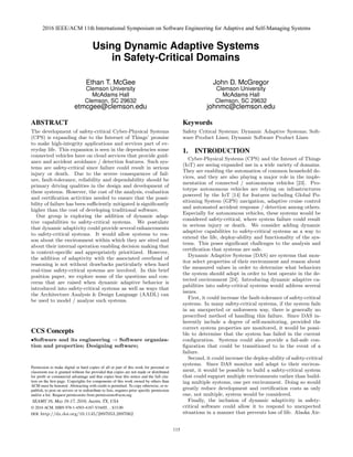 Using Dynamic Adaptive Systems
in Safety-Critical Domains
Ethan T. McGee
Clemson University
McAdams Hall
Clemson, SC 29632
etmcgee@clemson.edu
John D. McGregor
Clemson University
McAdams Hall
Clemson, SC 29632
johnmc@clemson.edu
ABSTRACT
The development of safety-critical Cyber-Physical Systems
(CPS) is expanding due to the Internet of Things’ promise
to make high-integrity applications and services part of ev-
eryday life. This expansion is seen in the dependencies some
connected vehicles have on cloud services that provide guid-
ance and accident avoidance / detection features. Such sys-
tems are safety-critical since failure could result in serious
injury or death. Due to the severe consequences of fail-
ure, fault-tolerance, reliability and dependability should be
primary driving qualities in the design and development of
these systems. However, the cost of the analysis, evaluation
and certiﬁcation activities needed to ensure that the possi-
bility of failure has been suﬃciently mitigated is signiﬁcantly
higher than the cost of developing traditional software.
Our group is exploring the addition of dynamic adap-
tive capabilities to safety-critical systems. We postulate
that dynamic adaptivity could provide several enhancements
to safety-critical systems. It would allow systems to rea-
son about the environment within which they are sited and
about their internal operation enabling decision making that
is context-speciﬁc and appropriately prioritized. However,
the addition of adaptivity with the associated overhead of
reasoning is not without drawbacks particularly when hard
real-time safety-critical systems are involved. In this brief
position paper, we explore some of the questions and con-
cerns that are raised when dynamic adaptive behavior is
introduced into safety-critical systems as well as ways that
the Architecture Analysis & Design Language (AADL) can
be used to model / analyze such systems.
CCS Concepts
•Software and its engineering → Software organiza-
tion and properties; Designing software;
Permission to make digital or hard copies of all or part of this work for personal or
classroom use is granted without fee provided that copies are not made or distributed
for proﬁt or commercial advantage and that copies bear this notice and the full cita-
tion on the ﬁrst page. Copyrights for components of this work owned by others than
ACM must be honored. Abstracting with credit is permitted. To copy otherwise, or re-
publish, to post on servers or to redistribute to lists, requires prior speciﬁc permission
and/or a fee. Request permissions from permissions@acm.org.
SEAMS’16, May 16-17, 2016, Austin, TX, USA
© 2016 ACM. ISBN 978-1-4503-4187-5/16/05...$15.00
DOI: http://dx.doi.org/10.1145/2897053.2897062
Keywords
Safety Critical Systems; Dynamic Adaptive Systems; Soft-
ware Product Lines; Dynamic Software Product Lines
1. INTRODUCTION
Cyber-Physical Systems (CPS) and the Intenet of Things
(IoT) are seeing expanded use in a wide variety of domains.
They are enabling the automation of common household de-
vices, and they are also playing a major role in the imple-
mentation of connected / autonomous vehicles [23]. Pro-
totype autonomous vehicles are relying on infrastructures
powered by the IoT [14] for features including Global Po-
sitioning System (GPS) navigation, adaptive cruise control
and automated accident response / detection among others.
Especially for autonomous vehicles, these systems would be
considered safety-critical, where system failure could result
in serious injury or death. We consider adding dynamic
adaptive capabilities to safety-critical systems as a way to
extend the life, deploy-ability and functionality of the sys-
tems. This poses signiﬁcant challenges to the analysis and
certiﬁcation that systems are safe.
Dynamic Adaptive Systems (DAS) are systems that mon-
itor select properties of their environment and reason about
the measured values in order to determine what behaviors
the system should adopt in order to best operate in the de-
tected environment [24]. Introducing dynamic adaptive ca-
pabilities into safety-critical systems would address several
issues.
First, it could increase the fault-tolerance of safety-critical
systems. In many safety-critical systems, if the system fails
in an unexpected or unforeseen way, there is generally no
prescribed method of handling this failure. Since DAS in-
herently include a degree of self-monitoring, provided the
correct system properties are monitored, it would be possi-
ble to determine that the system has failed in the current
conﬁguration. Systems could also provide a fail-safe con-
ﬁguration that could be transitioned to in the event of a
failure.
Second, it could increase the deploy-ability of safety-critical
systems. Since DAS monitor and adapt to their environ-
ment, it would be possible to build a safety-critical system
that could support multiple environments rather than build-
ing multiple systems, one per environment. Doing so would
greatly reduce development and certiﬁcation costs as only
one, not multiple, system would be considered.
Finally, the inclusion of dynamic adaptivity in safety-
critical software could allow it to respond to unexpected
situations in a manner that prevents loss of life. Alaska Air-
2016 IEEE/ACM 11th International Symposium on Software Engineering for Adaptive and Self-Managing Systems
115
 