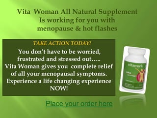 Vita Woman All Natural Supplement
          Is working for you with
         menopause & hot flashes

         TAKE ACTION TODAY!
     You don’t have to be worried,
    frustrated and stressed out…..
Vita Woman gives you complete relief
  of all your menopausal symptoms.
Experience a life changing experience
                NOW!

              Place your order here
 