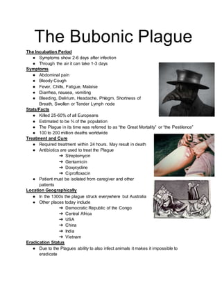 The Bubonic Plague
The Incubation Period
● Symptoms show 2-6 days after infection
● Through the air it can take 1-3 days
Symptoms
● Abdominal pain
● Bloody Cough
● Fever, Chills, Fatigue, Malaise
● Diarrhea, nausea, vomiting
● Bleeding, Delirium, Headache, Phlegm, Shortness of
Breath, Swollen or Tender Lymph node
Stats/Facts
● Killed 25-60% of all Europeans
● Estimated to be ⅔ of the population
● The Plague in its time was referred to as “the Great Mortality” or “the Pestilence”
● 100 to 200 million deaths worldwide
Treatment and Cure
● Required treatment within 24 hours. May result in death
● Antibiotics are used to treat the Plague
➔ Streptomycin
➔ Gentamicin
➔ Doxycycline
➔ Ciprofloxacin
● Patient must be isolated from caregiver and other
patients
Location Geographically
● In the 1300s the plague struck everywhere but Australia
● Other places today include
➔ Democratic Republic of the Congo
➔ Central Africa
➔ USA
➔ China
➔ India
➔ Vietnam
Eradication Status
● Due to the Plagues ability to also infect animals it makes it impossible to
eradicate
 