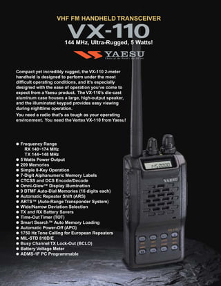 VHF FM HANDHELD TRANSCEIVER


                        144 MHz, Ultra-Rugged, 5 Watts!



Compact yet incredibly rugged, the VX-110 2-meter
handheld is designed to perform under the most
difficult operating conditions, and it's especially
designed with the ease of operation you’ve come to
expect from a Yaesu product. The VX-110’s die-cast
aluminum case houses a large, high-output speaker,
and the illuminated keypad provides easy viewing
during nighttime operation.
You need a radio that's as tough as your operating
environment. You need the Vertex VX-110 from Yaesu!




●   Frequency Range
      RX 140~174 MHz
      TX 144~148 MHz
●   5 Watts Power Output
●   209 Memories
●   Simple 8-Key Operation
●   7-Digit Alphanumeric Memory Labels
●   CTCSS and DCS Encode/Decode
●   Omni-Glow™ Display Illumination
●   9 DTMF Auto-Dial Memories (16 digits each)
●   Automatic Repeater Shift (ARS)
●   ARTS™ (Auto-Range Transponder System)
●   Wide/Narrow Deviation Selection
●   TX and RX Battery Savers
●   Time-Out Timer (TOT)
●   Smart Search™ Auto Memory Loading
●   Automatic Power-Off (APO)
●   1750 Hz Tone Calling for European Repeaters
●   MIL-STD 810D/E
●   Busy Channel TX Lock-Out (BCLO)
●   Battery Voltage Meter
●   ADMS-1F PC Programmable
 