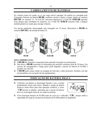 11

                     C A R RE G A M EN T O D E B A T ER IA S
Se a bateria nunca foi usada, ou se sua carga estiver esgotada, ela poderá ser carregada pelo
Carregador Noturno de Bateria NC-88, conforme mostra a figura a seguir, ligado ao conector
EXT DC. Se somente 12 ~16 Volt DC estiverem disponíveis, o Cabo DC E-DC-5B opcional
(com plugue para acendedor de cigarros), ou o Cabo DC E-DC-6 (somente cabo e plugue)
também poderá ser usado para carregar a bateria.

Um pacote totalmente descarregado será carregado em 10 horas. Desconecte o NC-88 do
conector EXT DC e da tomada de linha CA.




NOTA IMPORTANTE:
ß O NC-88 não alimenta o transceptor para operação (recepção ou transmissão).
ß Não deixe o NC-88 conectado ao transceptor por períodos contínuos além de 24 horas. Um
  excesso de carregamento a longo prazo pode degradar o pacote de bateria de Ni-MH e
  encurtar sua vida útil.
ß O NC-88 pode causar ruídos na recepção de televisão e rádio próximos. Portanto, nós não
  recomendamos seu uso perto de tais equipamentos.

                    IN DIC AÇ Ã O D E BA T ER IA FR A C A
ß Conforme sua bateria se descarregar durante o uso, a tensão
  gradualmente ficará mais baixa. Quando a tensão da bateria
  tornar-se muito baixa para uma operação confiável, o ícone
          piscará no display, indicando que o pacote de bateria
  deve ser recarregado antes de ser usado novamente.
ß Evite recarregar baterias de Ni-MH antes de você ver o indicador         , porque senão a
  capacidade de carga do seu pacote de bateria de Ni-MH poderá ser degradada.
 