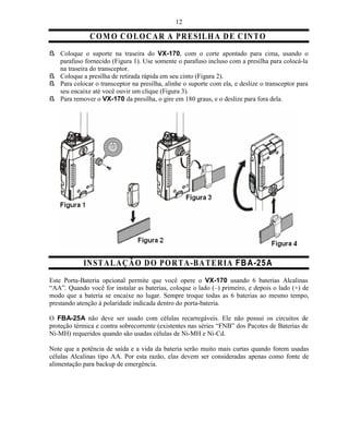 12

               C O M O C O L O C A R A PR ESIL H A D E C IN T O
ß Coloque o suporte na traseira do VX-170, com o corte apontado para cima, usando o
  parafuso fornecido (Figura 1). Use somente o parafuso incluso com a presilha para colocá-la
  na traseira do transceptor.
ß Coloque a presilha de retirada rápida em seu cinto (Figura 2).
ß Para colocar o transceptor na presilha, alinhe o suporte com ela, e deslize o transceptor para
  seu encaixe até você ouvir um clique (Figura 3).
ß Para remover o VX-170 da presilha, o gire em 180 graus, e o deslize para fora dela.




            IN ST A L A ÇÃ O D O PO R TA -B A T E R IA FB A-25A
Este Porta-Bateria opcional permite que você opere o VX-170 usando 6 baterias Alcalinas
“AA”. Quando você for instalar as baterias, coloque o lado (–) primeiro, e depois o lado (+) de
modo que a bateria se encaixe no lugar. Sempre troque todas as 6 baterias ao mesmo tempo,
prestando atenção à polaridade indicada dentro do porta-bateria.

O FBA-25A não deve ser usado com células recarregáveis. Ele não possui os circuitos de
proteção térmica e contra sobrecorrente (existentes nas séries “FNB” dos Pacotes de Baterias de
Ni-MH) requeridos quando são usadas células de Ni-MH e Ni-Cd.

Note que a potência de saída e a vida da bateria serão muito mais curtas quando forem usadas
células Alcalinas tipo AA. Por esta razão, elas devem ser consideradas apenas como fonte de
alimentação para backup de emergência.
 