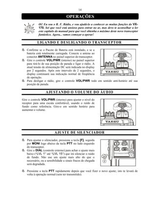 14

                                    OPERAÇÕES
             Oi! Eu sou o R. F. Rádio, e vou ajudá-lo a conhecer as muitas funções do VX-
             170. Sei que você está ansioso para entrar no ar, mas devo te aconselhar a ler
             este capítulo do manual para que você obtenha o máximo deste novo transceptor
             fantástico. Agora... vamos começar a operar!

            L IG A ND O E D E SL IG A N D O O T R A N S CE PT O R
ß Confirme se o Pacote de Bateria está instalado, e se a
  bateria está totalmente carregada. Conecte a antena ao
  conector ANTENNA no painel superior do transceptor.
ß Gire o controle VOL/PWR (interno) no painel superior
  para tirá-lo de sua posição de parada e ligar o rádio. A
  atual tensão de alimentação DC será indicada no display
  por 2 segundos. Após este intervalo de 2 segundos, o
  display continuará sua indicação normal de freqüência
  de operação.
ß Para desligar o rádio, gire o controle VOL/PWR todo em sentido anti-horário até sua
  posição de parada.

                   A JU ST A ND O O V O LU M E D O Á U DIO
Gire o controle VOL/PWR (interno) para ajustar o nível do
receptor para uma escuta confortável, usando o ruído de
fundo como referência. Gire-o em sentido horário para
aumentar o volume.




                          A JU ST E D E SIL E N CIA D O R
ß Para ajustar o silenciador, pressione a tecla [F], seguida
  por MONI logo abaixo da tecla PTT no lado esquerdo
  do transceptor.
ß Gire o DIAL (controle externo) para achar o ajuste mais
  baixo (“LVL 1” até “LVL 15”) que irá silenciar o ruído
  de fundo. Não use um ajuste mais alto do que o
  necessário, ou a sensibilidade a sinais fracos de chegada
  será degradada.

ß Pressione a tecla PTT rapidamente depois que você fizer o novo ajuste; isto te levará de
  volta à operação normal (sem ter transmitido).
 