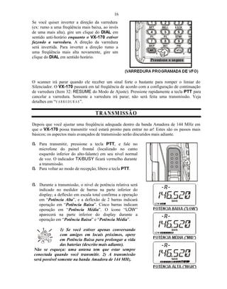 16
Se você quiser inverter a direção da varredura
(ex: rumo a uma freqüência mais baixa, ao invés
de uma mais alta), gire um clique do DIAL em
sentido anti-horário enquanto o VX-170 estiver
fazendo a varredura. A direção da varredura
será invertida. Para inverter a direção rumo a
uma freqüência mais alta novamente, gire um
clique do DIAL em sentido horário.




O scanner irá parar quando ele receber um sinal forte o bastante para romper o limiar do
Silenciador. O VX-170 pausará em tal freqüência de acordo com a configuração de continuação
de varredura (Item 32: RESUME do Modo de Ajuste). Pressione rapidamente a tecla PTT para
cancelar a varredura. Somente a varredura irá parar; não será feita uma transmissão. Veja
detalhes em “V A R R E D U R A S ”.

                                  T R A N SM ISSÃ O
Depois que você ajustar uma freqüência adequada dentro da banda Amadora de 144 MHz em
que o VX-170 possa transmitir você estará pronto para entrar no ar! Estes são os passos mais
básicos; os aspectos mais avançados de transmissão serão discutidos mais adiante.

ß Para transmitir, pressione a tecla PTT, e fale no
  microfone do painel frontal (localizado no canto
  esquerdo inferior do alto-falante) em seu nível normal
  de voz. O indicador TX/BUSY ficará vermelho durante
  a transmissão.
ß Para voltar ao modo de recepção, libere a tecla PTT.


ß Durante a transmissão, o nível de potência relativa será
  indicado no medidor de barras na parte inferior do
  display; a deflexão em escala total confirma a operação
  em “Potência Alta”, e a deflexão de 2 barras indicará
  operação em “Potência Baixa”. Cinco barras indicam
  operação em “Potência Média”. O ícone “LOW”
  aparecerá na parte inferior do display durante a
  operação em “Potência Baixa” e “Potência Média”.

                1) Se você estiver apenas conversando
                com amigos em locais próximos, opere
                em Potência Baixa para prolongar a vida
                das baterias (descrito mais adiante).
 Não se esqueça: uma antena tem que estar sempre
 conectada quando você transmitir. 2) A transmissão
 será possível somente na banda Amadora de 144 MHz.
 