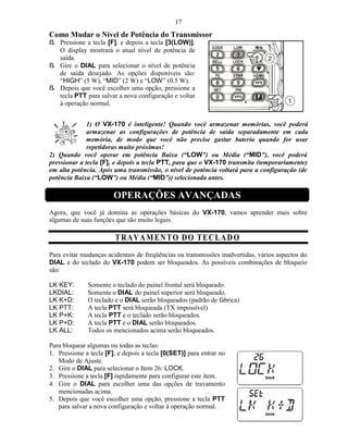 17
Como Mudar o Nível de Potência do Transmissor
ß Pressione a tecla [F], e depois a tecla [3(LOW)].
  O display mostrará o atual nível de potência de
  saída.
ß Gire o DIAL para selecionar o nível de potência
  de saída desejado. As opções disponíveis são:
  “HIGH” (5 W), “MID” (2 W) e “LOW” (0.5 W).
ß Depois que você escolher uma opção, pressione a
  tecla PTT para salvar a nova configuração e voltar
  à operação normal.


              1) O VX-170 é inteligente! Quando você armazenar memórias, você poderá
              armazenar as configurações de potência de saída separadamente em cada
              memória, de modo que você não precise gastar bateria quando for usar
              repetidoras muito próximas!
2) Quando você operar em potência Baixa (“LOW”) ou Média (“MID”), você poderá
pressionar a tecla [F], e depois a tecla PTT, para que o VX-170 transmita (temporariamente)
em alta potência. Após uma transmissão, o nível de potência voltará para a configuração (de
potência Baixa (“LOW”) ou Média (“MID”)) selecionada antes.

                        OPERAÇÕES AVANÇADAS
Agora, que você já domina as operações básicas do VX-170, vamos aprender mais sobre
algumas de suas funções que são muito legais.

                        T R A V AM EN T O D O T E C L A D O
Para evitar mudanças acidentais de freqüências ou transmissões inadvertidas, vários aspectos do
DIAL e do teclado do VX-170 podem ser bloqueados. As possíveis combinações de bloqueio
são:

LK KEY:       Somente o teclado do painel frontal será bloqueado.
LKDIAL:       Somente o DIAL do painel superior será bloqueado.
LK K+D:       O teclado e o DIAL serão bloqueados (padrão de fábrica)
LK PTT:       A tecla PTT será bloqueada (TX impossível)
LK P+K:       A tecla PTT e o teclado serão bloqueados.
LK P+D:       A tecla PTT e o DIAL serão bloqueados.
LK ALL:       Todos os mencionados acima serão bloqueados.

Para bloquear algumas ou todas as teclas:
1. Pressione a tecla [F], e depois a tecla [0(SET)] para entrar no
   Modo de Ajuste.
2. Gire o DIAL para selecionar o Item 26: LOCK.
3. Pressione a tecla [F] rapidamente para configurar este item.
4. Gire o DIAL para escolher uma das opções de travamento
   mencionadas acima.
5. Depois que você escolher uma opção, pressione a tecla PTT
   para salvar a nova configuração e voltar à operação normal.
 